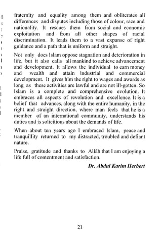 fraternity and equality among them and obliterates all
differences and disputes including those of colour, race and
nationality. It rescues them from social and economic
exploitation and from all other shapes of racial
discrimination. It leads them to a vast expanse of right
guidance and a path that is uniform and straight.
Not only does Islam oppose stagnation and deterioration in
Ii fe, but it also calls all mankind to achieve advancement
and development. It allows the individual to earn money
and      wealth and attain industrial and commercial
development. It gives him the right to wages and awards as
long as these activities are lawful and are not ill-gotten. So
Islam is a complete and comprehensive evolution. It
embraces all aspects of revolution and excellence. It is a
belief that advances, along with the entire humanity, in the
right and straight direction, where man feels that he is a
member of an international community, understands his
duties and is solicitious about the demands of life.
When about ten years ago I embraced Islam, peace and
tranquillity returned to my distracted, troubled and defiant
nature.
Praise, gratitude and thanks to AlHih that I am enjoying a
life full of contentment and satisfaction.
                                   Dr. Abdul Karim Herbert




                              21
 