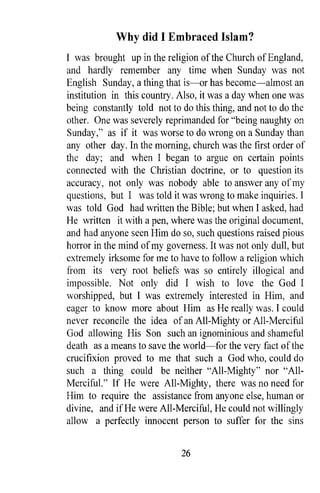 Why did I Embraced Islam?
I was brought up in the religion of the Church of England,
and hardly remember any time when Sunday was not
English Sunday, a thing that is-or has become-almost an
institution in this country. Also, it was a day when one was
being constantly told not to do this thing, and not to do the
other. One was severely reprimanded for "being naughty on
Sunday," as if it was worse to do wrong on a Sunday than
any other day. In the morning, church was the first order of
the day; and when I began to argue on certain points
connected with the Christian doctrine, or to question its
accuracy, not only was nobody able to answer any of my
questions, but I was told it was wrong to make inquiries. I
was told God had written the Bible; but when I asked, had
He written it with a pen, where was the original document,
and had anyone seen Him do so, such questions raised pious
horror in the mind of my governess. It was not only dull, but
extremely irksome for me to have to follow a religion which
from its very root beliefs was so entirely illogical and
impossible. Not only did I wish to love the God I
worshipped, but I was extremely interested in Him, and
eager to know more about Him as He really was. I could
never reconcile the idea of an All-Mighty or All-Merciful
God allowing His Son such an ignominious and shameful
death as a means to save the world-for the very fact of the
crucifixion proved to me that such a God who, could do
such a thing could be neither "All-Mighty" nor "All-
Merciful." If He were All-Mighty, there was no need for
Him to require the assistance from anyone else, human or
divine, and if He were All-Merciful, He could not willingly
allow a perfectly innocent person to suffer for the sins


                             26
 