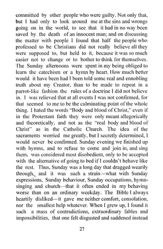 committed by other people who were guilty. Not only that,
but I had only to look around me at the sins and wrongs
going on in the world, to see that it had in no way been
saved by the death of an innocent man; and on discussing
the matter with people I found that half the people who
professed to be Christians did not really believe all they
were supposed to, but held to it, because it was so much
easier not to change or to bother to think for themselves.
The Sunday afternoons were spent in my being obliged to
learn the catechism or a hymn by heart. How much better
would it have been had I been told some real and ennobling
truth about my Creator, than to be made to repeat in a
parrot-like fashion the rules of a doctrine I did not believe
in. I was relieved that at all events I was not confirmed, for
that seemed to me to be the culminating point of the whole
thing. I hated the words "Body and blood of Christ," even if
in the Protestant faith they were only meant allegorically
and theoretically, and not as the "real body and blood of
Christ" as in the Catholic Church. The idea of the
sacraments worried me greatly, but I secretly determined, I
would never be confirmed. Sunday evening we finished up
with hymns, and to refuse to come and join in, and sing
them, was considered most disobedient, only to be accepted
with the alternative of going to bed if! couldn't behave like
the rest. Thus, Sunday was a long day that dragged wearily
through" and it was such a strain-what with Sunday
expressions, Sunday behaviour, Sunday occupations, hymn-
singing and church-that it often ended in my behaving
worse than on an ordinary weekday. The Bible I always
heartily disliked-it gave me neither comfort, consolation,
nor the smallest help whatever. When I grew up, I found it
such a mass of contradictions, extraordinary fables and
impossibilities, that one felt disgusted and saddened instead

                             27
 