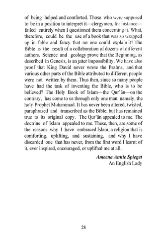 of being helped and comforted. Those who WL:rL: supposed
to be in a position to interpret it-clergymen, f()r instancc-
failed entirely when I questioned them concerning it. What,
therefore, could be the use of a book that was so wrapped
up in fable and fancy that no one could explain it? The
Bible is the result of a collaboration of dozens of di I'lercnt
authors. Science and geology prove that the Beginning, as
described in Genesis, is an .utter impossibility. We havc also
proof that King David never wrote the Psalms, and that
various other parts of the Bible attributed to different people
were not written by them. Thus then, since so many people
have had the task of inventing the Bible, who is to be
believed? The Holy Book of Islam-the Qur'an-on the
contrary, has come to us through only one man, namely, the
holy Prophet Muhammad. It has never been altered, twisted,
paraphrased and transcribed as the Bible, but has remained
true to its original copy. The Qur'an appealed to me. The
doctrine of Islam appealed to me. These, then, are some of
the reasons why I have embraced Islam, a religion that is
comforting, uplifting, and sustaining, and why I have
discarded one that has never, from the first word I learnt of
it, ever inspired, encouraged, or uplifted me at all.
                                      Ameena Annie Spieget
                                           An English Lady




                              28
 