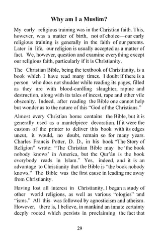 Why am I a Muslim?
My early religious training was in the Christian faith. This,
however, was a matter of birth, not of choice-our early
religious training is generally in the faith of our parents.
Later in life, our religion is usually accepted as a matter of
fact. We, however, question and examine everything except
our religious faith, particularly if it is Christianity.
The Christian Bible, being the textbook of Christianity, is a
book which I have read many times. I doubt if there is a
person who does not shudder while reading its pages, filled
as they are with blood-curdling slaughter, rapine and
destruction, along with its tales of incest, rape and other vile
obscenity. Indeed, after reading the Bible one cannot help
but wonder as to the nature ofthis "God of the Christians."
Almost every Christian home contains the Bible, but it is
generally used as a mantelpiece decoration. If it were the
custom of the printer to deliver this book with its edges
uncut, it would, no doubt, remain so for many years.
Charles Francis Potter, D. D., in his book "The Story of
Religion" wrote: "The Christian Bible may be 'the book
nobody knows' in America, but the Qur'an is the book
everybody reads in Islam." Yes, indeed, and it is an
advantage to Christianity that the Bible is "the book nobody
knows." The Bible was the first cause in leading me away
from Christianity.
Having lost all interest in Christianity, I began a study of
other world religions, as well as various "ologies" ·and
"isms." All this was followed by agnosticism and atheism.
However, there is, I believe, in mankind an innate certainty
deeply rooted which persists in proclaiming the fact that

                               29
 
