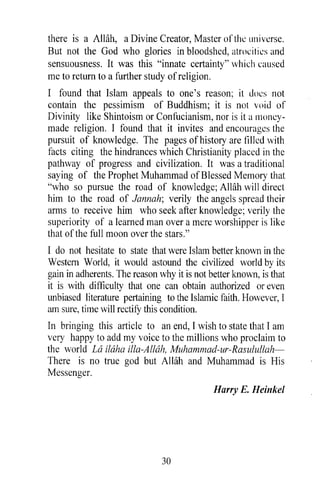 there is a Allah, a Divine Creator, Master of the universe.
But not the God who glories in bloodshed, atrocities and
sensuousness. It was this "innate certainty" which caused
me to return to a further study of religion.
I found that Islam appeals to one's reason; it docs not
contain the pessimism of Buddhism; it is not void of
Divinity like Shintoism or Confucianism, nor is it a 1l1011CY-
made religion. I found that it invites and encourages the
pursuit of knowledge. The pages of history are filled with
facts citing the hindrances which Christianity placed in the
pathway of progress and civilization. It was a traditional
saying of the Prophet Muhammad of Blessed Memory that
"who so pursue the road of knowledge; Allah will direct
him to the road of lannah; verily the angels spread their
arms to receive him who seek after knowledge; verily the
superiority of a learned man over a mere worshipper is like
that of the full moon over the stars."
I do not hesitate to state that were Islam better known in the
Western World, it would astound the civilized world by its
gain in adherents. The reason why it is not better known, is that
it is with difficulty that one can obtain authorized or even
unbiased literature pertaining to the Islamic faith. However, I
am sure, time will rectifY this condition.
In bringing this article to an end, I wish to state that I am
very happy to add my voice to the millions who proclaim to
the world La ilaha ilia-Allah, Muhammad-ur-Rasulullah-
There is no true god but Allah and Muhammad is His
Messenger.
                                             Harry E. Heinkel




                               30
 