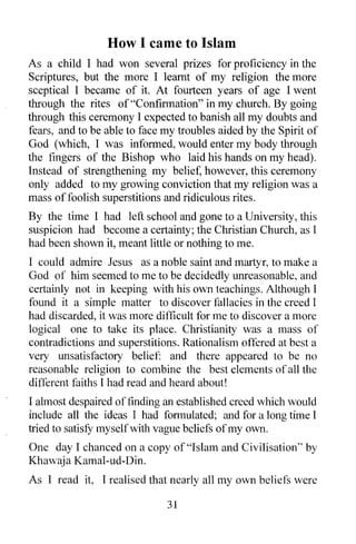 How I came to Islam
As a child I had won several prizes for proficiency in the
Scriptures, but the more I learnt of my religion the more
sceptical I became of it. At fourteen years of age I went
through the rites of "Confirmation" in my church. By going
through this ceremony I expected to banish all my doubts and
fears, and to be able to face my troubles aided by the Spirit of
God (which, I was informed, would enter my body through
the fingers of the Bishop who laid his hands on my head).
Instead of strengthening my belief, however, this ceremony
only added to my growing conviction that my religion was a
mass of foolish superstitions and ridiculous rites.
By the time I had left school and gone to a University, this
suspicion had become a certainty; the Christian Church, as I
had been shown it, meant little or nothing to me.
I could admire Jesus as a noble saint and martyr, to make a
God of him seemed to me to be decidedly unreasonable, and
certainly not in keeping with his own teachings. Although I
found it a simple matter to discover fallacies in the creed I
had discarded, it was more difficult for me to discover a more
logical one to take its place. Christianity was a mass of
contradictions and superstitions. Rationalism offered at best a
very unsatisfactory belief: and there appeared to be no
reasonable religion to combine the best elements of all the
different faiths I had read and heard about!
I almost despaired of finding an established creed which would
include all the ideas I had formulated; and for a long time I
tried to satisfY myselfwith vague beliefs of my own.
One day I chanced on a copy of "Islam and Civilisation" by
Khawaja Kamal-ud-Din.
As I read it, I realised that nearly all my own beliefs were

                              31
 