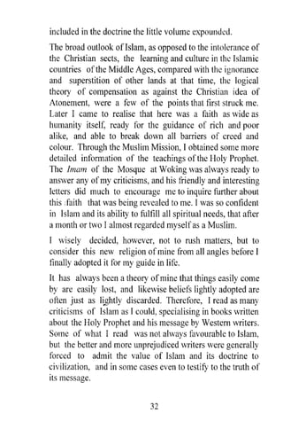 included in the doctrine the little volume expounded.
The broad outlook ofIslam, as opposed to the intolerance of
the Christian sects, the learning and culture in the Islamic
countries of the Middle Ages, compared with the ignorance
and superstition of other lands at that time, the logical
theory of compensation as against the Christian idea of
Atonement, were a few of the points that first struck me.
Later I came to realise that here was a faith as wide as
humanity itself, ready for the guidance of rich and poor
alike, and able to break down all barriers of creed and
colour. Through the Muslim Mission, I obtained some more
detailed information of the teachings of the Holy Prophet.
The Imam of the Mosque at Woking was always ready to
answer any of my criticisms, and his friendly and interesting
letters did much to encourage me to inquire further about
this :faith that was being revealed to me. I was so confident
in Islam and its ability to fulfill all spiritual needs, that after
a month or two I almost regarded myself as a Muslim.
I wisely decided, however, not to rush matters, but to
consider this new religion of mine from all angles before I
finally adopted it for my guide in life.
It has always been a theory of mine that things easily come
by are easily lost, and likewise beliefs lightly adopted are
often just as li,.ghtly discarded. Therefore, I read as many
criticisms of Islam as I could, specialising in books written
about the Holy Prophet and his message by Western writers.
Some of what I read was not always favourable to Islam,
but the better and more unprejudiced writers were generally
forced to admit the value of Islam and its doctrine to
civilization, and in some cases even to testifY to the truth of
its message.


                                32
 