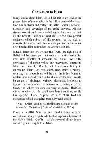Conversion to Islam
In my studies about Islam, I found out that Islam teaches the
purest form of monotheism in the fullest sense 0 f the word.
God has no sharer and partner. He is the Creator, Cherisher,
Sustainer and Sovereign of the entire universe. All our
sincere worship and reverence belong to Him alone and that
all the beautiful names of God are His exclusive perfect
attributes which nobody of His creation has the right to
arrogate them to himself. To associate partners or take other
gods besides Him contradicts the Oneness of God.
Indeed, Islam has shown me the Truth, the right kind of
Belief and the correct path that leads man to his Creator. So,
after nine months of exposure to Islam, I was fully
convinced of the truth without any reservation, I embraced
Islam on June 3, 1985. In fact, I had no difficulty in
embracing Islam. As you know, man, being a rational
creature, must not only uphold the truth but is duty bound to
declare and defend truth under all circumstances. It would
be an act of obstinacy, whimsy, shame and irreligious to
ignore the truth which is tantamount to betrayal of the
Creator to Whom we owe our very existence. Had God
willed to wipe us, He could have done it anytime, but He
has specific Divine purpose for each of us. God has
manifested what He requires from us when He said:
  "And I (AlHih) created not the jinn and humans except
  to worship Me (Alone)." (Sarah Az-Zariydt, 51 :56)
Praise is to Allah Who has been kind to bring me to the
correct and straight path. All this has happened because of
the Noble Book-Qur'an- which answered all my doubts
and strengthened my faith in Islam.

                             34
 