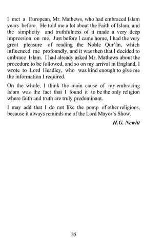 I met a European, Mr. Mathews, who had embraced Islam
years before. He told me a lot about the Faith ofIslam, and
the simplicity and truthfulness of it made a very deep
impression on me. Just before I came home, I had the very
great pleasure of reading the Noble Qur'an, which
influenced me profoundly, and it was then that I decided to
embrace Islam. I had already asked Mr. Mathews about the
procedure to be followed, and so on my arrival in England, I
wrote to Lord Headley, who was kind enough to give me
the information I required.
On the whole, I think the main cause of my embracing
Islam was the fact that I found it to be the only religion
where faith and truth are truly predominant.
I may add that I do not like the pomp of other religions,
because it always reminds me of the Lord Mayor's Show.
                                               H.G. Newitt




                             35
 
