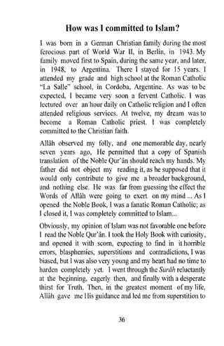 How was I committed to Islam?
I was born in a German Christian family during the most
ferocious part of Wodd War II, in Berlin, in 1943. My
family moved first to Spain, during the same year, and later,
in 1948, to Argentina. There I stayed for 15 years. I
attended my grade and high school at the Roman Catholic
"La Salle" school, in Cordoba, Argentine. As was to be
expected, I became very soon a fervent Catholic. I was
lectured over an hour daily on Catholic religion and I often
attended religious services. At twelve, my dream was to
become a Roman Catholic priest. I was completely
committed to the Christian faith.
AWih observed my folly, and one memorable day, nearly
seven years ago, He permitted that a copy of Spanish
translation of the Noble Qur'an should reach my hands. My
father did not object my reading it, as he supposed that it
would only contribute to give me a broader background,
and nothing else. He was far from guessing the effect the
Words of AlHih were going to exert on my mind ... As I
opened the Noble Book, I was a fanatic Roman Catholic; as
I closed it, I was completely committed to Islam ...
Obviously, my opinion ofIslam was not favorable one before
I read the Noble Qur'an. I took the Holy Book with curiosity,
and opened it with scorn, expecting to find in it horrible
errors, blasphemies, superstitions and contradictions, I was
biased, but I was also very young and my heart had no time to
harden completely yet. I went through the Surah reluctantly
at the beginning, eagerly then, and finally with a desperate
thirst for Truth. Then, in the greatest moment of my life,
Allah gave me His guidance and led me from superstition to


                             36
 