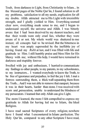 Truth, from darkness to Light, from Christianity to Islam ... in
the blessed pages of the Noble Qur'an, I found solution to all
my problems, satisfaction to all my needs, explication for all
my doubts. Allah attracted me to His Light with irresistible
strength, and I gladly yielded to Him. Everything seemed
clear now, everything made sense to me, and I began to
understand myself, the universe and Allah. I was bitterly
aware that I had been deceived by my dearest teachers, and
that their words were only cruel lies, whether they were
aware of it or not. My whole world was shattered in one
instant; all concepts had to be revised. But the bitterness in
my heart was amply superseded by the ineffable joy of
having found my Rubb at last, and I was filled with life and
gratitude to Him. I still humbly praise and bless Him for His
Mercy with me; without His help, I would have remained in
darkness and stupidity forever.
Swelled with joy and enthusiasm, I hurried to communicate
my findings to other people, to my parents, to my schoolmates,
to my instructors... I wanted everybody to know the Truth, to
be free of ignorance and prejudice, to feel the joy I felt. I met a
fortress surrounding them, a thick wall separating them from
the Truth ... And I was not able to remove that rampart, because
it was in their hearts, harder than stone. I was received with
scorn and .persecution, unable to understand the blindness of
my persecutors. I learned that only Allah can give Light.
The more I learned, the more I felt compelled to express my
gratitude to Allah for having led me to Islam, the Ideal
Religion.
I have read sacred Scriptures of every religion; nowhere
have I found what I encountered in Islam: perfection. The
Holy Qur'an, compared to any other Scripture I have read,


                                37
 