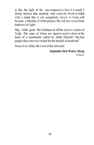 is like the light of the sun compared to that or a match. I
firmly believe that anybody who reads the Word of Allah
with a mind that is not completely closed to Truth, will
become a Muslim, if Allah pleases. He will also travel from
darkness to Light...
May Allah grant His Guidance to all the sincere seekers of
Truth. The arms of Islam are open to receive them in the
heart of a community called by Allah Himself: "the best
people that were ever raised for the benefit of mankind."
Praise is to Allah, the Lord of the universe!
                               Saifuddin Dirk Walter Mosig
                                                    U.S.A.




                              38
 