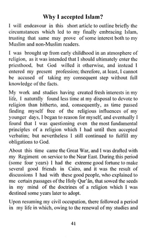 Why I accepted Islam?
I will endeavour in this short article to outline briefly the
circumstances which led to my finally embracing Islam,
trusting that same may prove of some interest both to my
Muslim and non-Muslim readers.
I was brought up from early childhood in an atmosphere of
religion, as it was intended that I should ultimately enter the
priesthood, but God willed it otherwise, and instead I
entered my present profession; therefore, at least, I cannot
be accused of taking my consequent step without full
knowledge of the facts.
My work and studies having created fresh interests in my
life, I naturally found less time at my disposal to devote to
religion than hitherto, and, consequently, as time passed
finding myself free of the religious influences of my
younger days, I began to reason for myself, and eventually I
found that I was questioning even the most fundamental
principles of a religion which I had until then accepted
verbatim; but nevertheless I still continued to fulfill my
obligations to God.
About this time came the Great War, and I was drafted with
my Regiment on service to the Near East. During this period
(some four years) I had the extreme good fortune to make
several good friends in Cairo, and it was the result of
discussions I had with these good people, who explained to
me certain passages of the Holy Qur' an, that sowed the seeds
in my mind of the doctrines of a religion which I was
destined some years later to adopt.
Upon resuming my civil occupation, there followed a period
In my life in which, owing to the renewal of my studies and



                              41
 