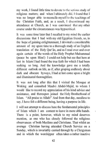 my work, I found little time to devote to thl: sl:riolis study of
religious matters; and when I ultimately did, I /()Und that I
was no longer able to reconcile myself to the teachings of
the Christian Faith, and, as a result, I discontinued my
attendance at Church, as I was convinced that any other
course under the circumstances was hypocritical.
It was some time later that I recalled to my mind the earlier
discussions that I had with myoId Egyptian friends, so, in
the hope of gaining enlightenment, I devoted a considerable
amount of my spare time to a thorough study of an English
translation of the Holy Qur' an, and as I read over and over
again certain of the words of the Holy Prophet Muhammad
(peace be upon Him!) I could not help but see that here at
last in Islam I had found the true faith for which I had been
seeking so long. And the knowledge gave me a totally
different outlook on life, as if, after groping endlessly about
dark and obscure byways, I had at last come upon a bright
and illuminated thoroughfare.
It was not long after this that I visited the Mosque at
Woking and consulted Maulvi Abdul-Majid, to whom I
would like to record my appreciation of his kind advice and
assistance, and thereupon joined the Holy Brotherhood of
Islam. "All praise to Allah!" And from that day, needless to
say, r have felt a different being, having a purpose in life.
r will not attempt to discuss here the fundamental principles
of Islam which r am content to leave in more able hands.
There is a point, however, which to my mind deserves
mention, as one who has closely followed the religious
observances of both Muslims and Christians. That whilst an
average Christian having attended Church Service on a
Sunday, which is invariably carried through by a Clergyman
and in which the worshipper often takes a rather inactive

                               42
 