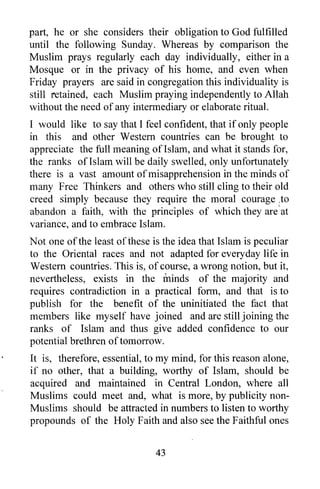 part, he or she considers their obligation to God fulfilled
until the following Sunday. Whereas by comparison the
Muslim prays regularly each day individually, either in a
Mosque or in the privacy of his home, and even when
Friday prayers are said in congregation this individuality is
still retained, each Muslim praying independently to Allah
without the need of any intermediary or elaborate ritual.
I would like to say that I feel confident, that if only people
in this and other Western countries can be brought to
appreciate the full meaning ofIslam, and what it stands for,
the ranks ofIslam will be daily swelled, only unfortunately
there is a vast amount of misapprehension in the minds of
many Free Thinkers and others who still cling to their old
creed simply because they require the moral courage ,to
abandon a faith, with the principles of which they are' at
variance, and to embrace Islam.
Not one of the least ofthese is the idea that Islam is peculiar
to the Oriental races and not adapted for everyday life in
Western countries. This is, of course, a wrong notion, but it,
nevertheless, exists in the minds of the majority and
requires contradiction in a practical form, and that is to
publish for the benefit of the uninitiated the fact that
members like myself have joined and are still joining the
ranks of Islam and thus give added confidence to our
potential brethren of tomorrow.
It is, therefore, essential, to my mind, for this reason alone,
if no other, that a building, worthy of Islam, should be
acquired and maintained in Central London, where all
Muslims could meet and, what is more, by publicity non-
Muslims should be attracted in numbers to listen to worthy
propounds of the Holy Faith and also see the Faithful ones


                              43
 