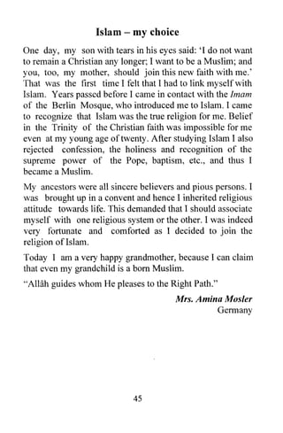 Islam - my choice
One day, my son with tears in his eyes said: 'I do not want
to remain a Christian any longer; I want to be a Muslim; and
you, too, my mother, should join this new faith with me.'
That was the first time I felt that I had to link myself with
Islam. Years passed before I came in contact with the Imam
of the Berlin Mosque, who introduced me to Islam. I came
to recognize that Islam was the true religion for me. Belief
in the Trinity of the Christian faith was impossible for me
even at my young age of twenty. After studying Islam I also
rejected confession, the holiness and recognition of the
supreme power of the Pope, baptism, etc., and thus I
became a Muslim.
My ancestors were all sincere believers and pious persons. I
was brought up in a convent and hence I inherited religious
attitude towards life. This demanded that I should associate
myself with one religious system or the other. I was indeed
very fortunate and comforted as I decided to join the
religion of Islam.
Today I am a very happy grandmother, because I can claim
that even my grandchild is a born Muslim.
"Allah guides whom He pleases to the Right Path."
                                        Mrs. Amina Mosler
                                                 Germany




                             45
 