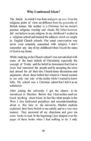 Why I embraced Islam'!

The family in which I was born and grew up was, Ii-om the
religious point of view, no different from the generality of
British homes. My mother is a Christian but she doesn't
practice religious worship and rituals. My Hither however
did not believe in any religion. In my childhood [ studied at
a religious school and learned the subjects which are taught
in English Church schools. Our usual conversation was
never even remotely concerned with religion. I don't
remember any day of my childhood when I heard the name
of God in my home.
While studying at the Church school I was not satisfied with
some of the basic beliefs of Christianity especially the
concept of Trinity and the belief in Atonement that God or
Jesus had ransomed the people and by accepting the cross
had atoned for all their sins. I heard many discussions and
arguments about these beliefs but whatever I heard seemed
to me only one side of the reality while I wanted to know
fully. My school was a Christian school but I left it as an
unbeliever.
After joining the university I got the chance to be
introduced to Muslims. Before that I had neither read nor
heard anything about Islam. In fact like other people in the
West I also harboured prejudices and misunderstandings
about it. But here in the university, Muslim students
explained their basic beliefs to me calmly and in a very nice
manner. They answered all my objections and gave me
some books to read. In the beginning I just skipped over the
pages of these books when I had nothing to do. I only


                             46
 