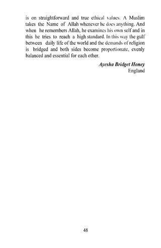 is on straightforward and true ethical values. J Muslim
takes the Name of Allah whenever he does anything. And
when he remembers Allah, he examines his own self and in
this he tries to reach a high standard. In this way the gulf
between daily life of the world and the demands of religion
is bridged and both sides become proportionate, evenly
balanced and essential for each other.
                                    Ayesha Bridget Honey
                                                 England




                            48
 