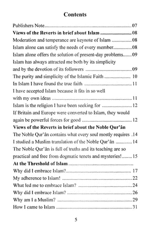 Contents
Publishers Note ...................................................................... 07
Views of the Reverts in brief about Islam ......................... 08
Moderation and temperance are keynote oflslam ................ 08
Islam alone can satisfy the needs of every member.. ............. 08
Islam alone offers the solution of present-day problems ....... 09
Islam has always attracted me both by its simplicity
and by the devotion of its followers ..................................... 09
The purity and simplicity of the Islamic Faith ..................... 10
In Islam I have found the true faith ...................................... 11
I have accepted Islam because it fits in so well
with my own ideas ................................................................ 11
Islam is the religion I have been seeking for ........................ 12
If Britain and Europe were converted to Islam, they would
again be powerful forces for good ........................................ 12
Views of the Reverts in brief about the Noble Qur' an
The Noble Qur'an contains what every soul mostly requires .14
I studied a Muslim translation of the Noble Qur'an ............. 14
The Noble Qur'an is full of truths and its teaching are so
practical and free from dogmatic tenets and mysteries! ........ 15
At the Threshold of Islam ................................................... .
Why did I embrace Islam? .................................................... 17
My adherence to Islam! ........................................................ 22
What led me to embrace Islam? ........................................... 24
Why did I embrace Islam? .................................................... 26
Why am I a Muslim? ............................................................ 29
How I came to Islam ............................................................. 31

                                            5
 