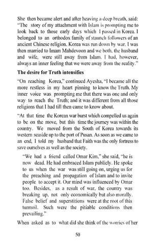 She then became alert and after heaving a (kI:p hn:ath, said:
"The story of my attachment with Islam is prompting me to
look back to those early days which I passed in Korea. I
belonged to an orthodox family of staunch followers of an
ancient Chinese religion. Korea was run down hy war. I was
then married to Imam Mahdevoon and we both, the husband
and wife, were still away from Islam. I had, however,
always an inner feeling that we were away from the reality."
The desire for Truth intensifies
"On reaching Korea," continued Ayesha, "I became all the
more restless in my heart pinning to know the Truth. My
inner voice was prompting me that there was one and only
way to reach the Truth; and it was different from all those
religions that I had till then came to know about.
"At that time the Korean war burst which compelled us again
to be on the move, but this time the journey was within the
country. We moved from the South of Korea towards its
western seaside up to the port of Pusan. As soon as we came to
an end, 1 told my husband that Faith was the only fortress to
save ourselves as well as the society.
  "We had a friend called Omar Kim," she said, "he is
  now dead. He had embraced Islam publicly. He spoke
  to us when the war was still going on, urging us for
  the preaching and propagation ofIslam and to invite
  people to accept it. Our mind was influenced by Omar
  too. Besides, as a result of war, the country was
  breaking up, not only economically but also morally.
  False belief and superstitions were at the root of this
  turmoil. Such were the pitiable conditions then
  prevailing. "
When asked as to what did she think of the worries of her

                             50
 
