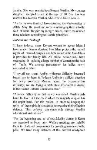 Jamila. She was married to a Korean Muslim. My younger
daughter accepted Islam at the age of 20. She too was
married to a Korean Muslim. She lives in Korea near us.
"As for my own family, I have entrusted the whole matter to
Allah. May He grant me success in bringing them into the
fold ofIslam. Despite my meagre means, I have maintained
these relations according to Islamic principles.
Da 'wah and Tableegh
"I have induced many Korean women to accept Islam. I
have made them understand how Islam protects the mutual
rights of married couples, and how sound is the foundation
it provides for family life. All praise be to Allah, I have
succeeded in guiding a large number of women to the path
of Truth. We arrange get-together for ladies newly
converted to Islam.
"I myself can speak Arabic with great difficulty, because I
began late to learn it. To learn Arabic is a difficult question
for newly converted Muslim ladies. To overcome this
difficulty, we are trying to establish a Department of Arabic
in the Islamic Cultural Centre of Korea."
"Another difficulty is that newly converted Muslim girls
have to live in a society in which the majority religion has
the upper hand. For this reason, in order to keep up the
spirit of these girls, it is essential to organise their effective
defence. This defence can come only through Muslim
educational institutions."
"F or the beginning and as of now, Muslim women in Korea
are organised in Seoul only. Welfare meetings are held by
them to chalk out programmes for providing assistance to the
poor. We have many instances of this. Several newly-wed

                               52
 