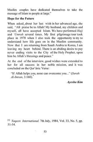 Muslim couples have dedicated themselves to take the
message ofIslam to people at large."
Hope for the Future
When asked, about her last wish in her advanced age, she
said, "All praise be to Allah! My husband, my children and
myself, all have accepted Islam. We have performed Hajj
and 'Umrah several times. My first pilgrimage tour took
place in 1978 when I also took the opportunity to try to
understand how life goes on in the Muslim community.
N ow that I am returning from Saudi Arabia to Korea, I am
leaving my heart behind. There is an abiding desire to pay
never ending visits to the City of the Holy Prophet, upon
him be Allah's blessings and peace."
At the end of the interview, good wishes were extended to
her for all success in her noble mission, and it was
concluded on the Qur'anic Verse:
      "If Allah helps you, none can overcome you ... " (Surah
       .                 *
      AI-Imran, 3: 160).
                                                   AyeshaKim




[I]Yaqeen International. 7th July, 1984, Vol. 33, No.5, pp.
51-54.

                                53
 