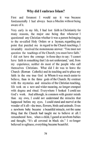 Why did I embrace Islam?
First and foremost I would say it was because
fundamentally I had always been a Muslim without being
aware of it.
Very early in my life, I had lost faith in Christianity for
many reasons, the major one being that whenever I
questioned any Christian whether it was a person belonging
to the so-called Holy Orders or a layman, regarding any
point that puzzled me in regard to the Church teachings, I
invariably received the monotonous answer: 'You must not
question the teachings of the Church; you must have faith.'
1 did not have the courage in those days to say: '1 cannot
have faith in something that I do not understand,' and, from
my experience, neither do most of the people who call
themselves Christians. What did I do was to leave the
Church (Roman Catholic) and its teaching and to place my
faith in the one true God in Whom it was much easier to
believe, than in the three gods of the Church. By contrast
with the mysteries and miracles of the Christian teaching,
life took on a new and wider meaning, no longer cramped
with dogma and ritual. Everywhere I looked I could see
God's work. And although, in common with greater minds
than my own, I could not understand the miracles that
happened before my eyes, I could stand and marvel at the
wonder of it all-the trees, flowers, birds and animals. Even
a newborn baby became a beautiful miracle, not the same
thing that the Church had taught me to believe at all. I
remembered how, when a child, I gazed at newborn babies
and thought, "It's all covered in black sin." 1 no longer
believed in ugliness; everything became beautiful.

                            54
 
