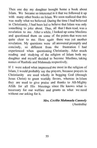 Then one day my daughter brought home a book about
Islam. We became so interested in it that we followed it up
with many other books on Islam. We soon realized that this
was really what we believed. During the time I had believed
in Christianity, I had been led to believe that Islam was only
something to joke about. Thus, all that I then read, was a
revelation to me. After a while, I looked up some Muslims
and questioned them on some of the points that were not
quite clear to me. Here again there was yet another
revelation. My questions were all answered promptly and
concisely, so different from the frustration I had
experienced when questioning Christianity. After much
reading and studying of the religion of Islam both my
daughter and myself decided to become Muslims, taking
names of Rashid a and Mahmuda respectively.
If I were asked what impressed me most in the religion of
Islam, I would probably say the prayers, because prayers in
Christianity are used wholly in begging God (through
Jesus Christ) to grant worldly favors, whereas in Islam
they are used to give praise and thanks to All-Mighty
Allah for all His blessings since He knows what is
necessary for our welfare and grants us what we need
without our asking for it.

                           Mrs. Cecilia Mahmuda Cannoly
                                              (Australia)




                             55
 