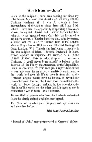Why is Islam my choice?
Islam is the religion I have been seeking for since my
school-days. My mind was dissatisfied all along with the
Christian teachings till I was old enough to have
independence of thought to shake them off. Since I left
school I have had the opportunity of spending a few years
abroad, living with Jewish and Catholic friends, but their
religions never appealed to me. Only this year I returned to
my native country of Scotland and one day, quite by chance,
a friend took me to an "At Home" held at the London
Muslim Prayer House, III, Campden Hill Road, Notting Hill
Gate, London, W. 8. There it was that I came in touch with
the true religion of Islam. I became interested in Islam,
whose keynote is implicity-for instance, belief in the
Unity[lJ of God. This is why, it appeals to me. As a
Christian, I could never bring myself to believe in the
doctrine of the Trinity, the Atonement, or the Virgin Birth.
Islam is absolutely free from such gross impossibilities that
it was necessary for an innocent man like Jesus to come to
the world and give his life to save it from sin, as the
Christian dogma would have us believe, is beyond my
comprehension. Further, the Crucifixion has not made the
world any better (except, perhaps, the few who tried to be
like him).The world on the other hand, it seems to me, is
worse than it was in Jesus Christ's lifetime.
To any thinking person who takes the trouble to understand
Islam this simple and noble religion must appeal.
The Deen of Islam has given me peace and happiness such
as I never had before.
                                  Miss Joan Fatima Dansken


[IJ instead of 'Unity' more proper word is 'Oneness'-Editor.

                             56
 