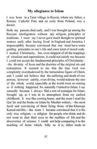 My allegiance to Islam
I was born in a Tatar village in Russia, where my father, a
Roman Catholic Pole and an exile from Poland, was a
doctor.
Both my parents died early, and I was brought up among the
Russian intelligentsia without any religion, principles or
traditions. I must say I never gave much thought to spiritual
matters until, after having lived in England and America, I
imperceptibly became convinced that one must have some
guiding principles in one's life and some kind of moral code.
I studied Christianity, but, even stripped of all the trappings
of ritualism and stperstitions, it could not satisfY me because
I could not accept the fundamental principles of Christianity-
-the divinity of Jesus and the doctrine of the original sin and
redemption. It seemed to me that the true God was
completely overshadowed by the tremendous figure of Christ,
and I could not believe that the suffering and death of one
person, however saintly, even divine, would redeem the sins
of the whole world, especially as the world went on sinning
as if nothing happened. So, naturally I turned to Islam. I say
naturally because I always had a sort of nostalgia for Islam,
brought up, as I was in its atmosphere from my earliest
childhood. It was like coming home, and the more I read the
Qur'an and the books on Islam by Muslim writers,-the most
lucid and convincing of them being those ofthe Khawaja
Kamal-ud-Din,-the more I became convinced that it is the
only true religion,-a religion for people who think and do
not want to shut their eyes to the realities of life and the
discoveries of science. I could not help comparing it to the
teaching of Jesus which, lofty as it is, either leads to


                              57
 