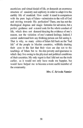 asceticism and virtual denial oflife, or demands an enormous
structure of casuistry and sophistry in order to adapt it to the
earthly life of mankind. How could it stand in comparison
with the pure logic of Islam-submission to the will of God
and striving towards His perfection? There, one has not the
theological dogmas and magic formulas for salvation, but a
perfect guidance and a moral code for the whole conduct of
life, which does not demand denying the evidence of one's
reason, nor the violation of one's natural feelings. Indeed, I
cannot understand how any thinking person can fail seeing it.
That is why, so many critics of Islam fall back on the "bad
life" of the people in Muslim countries, willfully shutting
their eyes to the fact that their vices are due not to the
teachings of Islam but to the dire poverty and ignorance in
which they live owing to the physical and political conditions
of their countries. My only regret is that I did not see the truth
earlier, as it would not only have made me happier, but
would have helped me to become a more useful member of
the community.
                                      Mrs. C. Sa'eeda Namier




                               58
 
