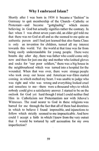 Why I embraced Islam?
Shortly after I was born in 1934 it became a "fashion" in
Germany to quit membership of the Church-Catholic or
Protestant-and become "gottglaubig" which means
believing in God but actually signifies rather the contrary. In
fact when I was about seven years old, an elder girl told me
that there was no God at all and as she seemed to me quite an
authentic person and I had just learned that also Santa Claus
is only an invention for children, turned all my interest
towards this world. Yet the world at that time was far from
being easily understandable for young people. There were
bombs day after day, there was father who could come only
now and then for just one day and mother who knitted gloves
and socks for "our poor soldiers," there was a big house in
the neighbourhood which was turned into a hospital for the
wounded. When that was over, there were strange people
who took away our house and American war-films started
coming in which melted my heart. I was unable to judge who
was right and who was wrong and everything looked cruel
and senseless to me-there were a thousand whys to which
nobody could give a satisfactory answer. I started to be on the
outlook for God yet hard though I tried I could neither find
Him in Catholicism nor Protestantism nor with lehova's
Witnesses. The road nearer to God in these religions was
barred for me through the fact that all of them had doctrines
in which to believe I found impossible, and injunctions to
follow which strictly seemed to me impracticable. And how
could I accept a faith in which I knew from the very outset
that I would be tortured by self accusation for my own
imperfection?



                              59
 