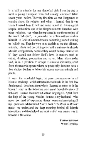 It is still a miracle for me that of all girls, I was the one to
meet a young European who had already embraced Islam
seven years before. The very first time we met I happened to
enquire about his religion and when I learned that it was
Islam I asked him to tell me more about it. I was a great
sceptic at that time due to the disappointments I had had with
other religions, yet when he explained to me the meaning of
the word 'Muslim', i.e., one who out of free will surrenders
himself to God's Commandments, something started waking
up within me. Then he went on to explain to me that all men,
animals, plants and everything else in this universe is already
Muslim compulsorily because they would destroy themselves
if they would not follow God's laws in matters such as
eating, drinking, procreation and so on. Man alone, so he
said, is in a position to accept Islam also spiritually, apart
from the material sphere where he practically does not have a
free choice but has to follow his inborn urges as animals and
plants.
It was the wonderful logic, the pure commonsense in all
Islamic teachings which attracted me so much, in the first few
fundamental doctrines about which I learned as much as in the
books I read in the following years small though the stock of
unbiased Islamic literature in German language is. Apart from
the help of the young Muslim he now is my husband-who
never got tired of explaining things to me and answering all
my questions. Muhammad Asad's book "The Road to Mecca"
made me understand the deep meaning behind all Islamic
injunctions and thus helped me most while I was on my way to
become a Muslimah.
                                               Fatima Heeren
                                                West Germany


                              60
 