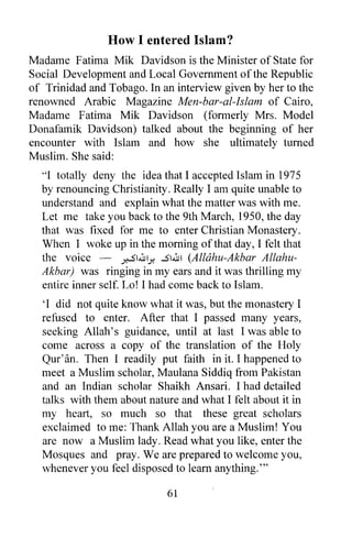 How I entered Islam?
Madame Fatima Mik Davidson is the Minister of State for
Social Development and Local Government of the Republic
of Trinidad and Tobago. In an interview given by her to the
renowned Arabic Magazine Men-bar-al-lslam of Cairo,
Madame Fatima Mik Davidson (formerly Mrs. Model
Donafamik Davidson) talked about the beginning of her
encounter with Islam and how she ultimately turned
Muslim. She said:
  "I totally deny the idea that I accepted Islam in 1975
  by renouncing Christianity. Really I am quite unable to
  understand and explain what the matter was with me.
  Let me take you back to the 9th March, 1950, the day
  that was fixed for me to enter Christian Monastery.
  When I woke up in the morning of that day, I felt that
  the voice -        y,-S1.illly. ...514u1 (Allahu-Akbar Allahu-
  Akbar) was ringing in my ears and it was thrilling my
  entire inner self. Lo! I had come back to Islam.
  'I did not quite know what it was, but the monastery I
  refused to enter. After that I passed many years,
  seeking Allah's guidance, until at last I was able to
  come across a copy of the translation of the Holy
  Qur' an. Then I readily put faith in it. I happened to
  meet a Muslim scholar, Maulana Siddiq from Pakistan
  and an Indian scholar Shaikh Ansari. I had detailed
  talks with them about nature and what I felt about it in
  my heart, so much so that these great scholars
  exclaimed to me: Thank Allah you are a Muslim! You
  are now a Muslim lady. Read what you like, enter the
  Mosques and pray. We are prepared to welcome you,
  whenever you feel disposed to learn anything. '"

                                61
 