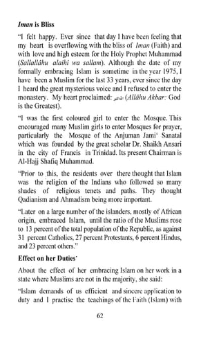 Iman is Bliss
"I felt happy. Ever since that day I have been feeling that
my heart is overflowing with the bliss of lman (Faith) and
with love and high esteem for the Holy Prophet Muhammad
(Sallalldhu alaihi wa sallam). Although the date of my
formally embracing Islam is sometime in the year 1975, I
have been a Muslim for the last 33 years, ever since the day
I heard the great mysterious voice and I refused to enter the
monastery. My heart proclaimed: y,S1.i!1 (Alldhu Akbar: God
is the Greatest).
"I was the first coloured girl to enter the Mosque. This
encouraged many Muslim girls to enter Mosques for prayer,
particularly the Mosque of the Anjuman Jami' Sanatal
which was founded by the great scholar Dr. Shaikh Ansari
in the city of Francis in Trinidad. Its present Chairman is
AI-Hajj Shafiq Muhammad.
"Prior to ,this, the residents over there thought that Islam
was the 'religion of the Indians who followed so many
shades of religious tenets and paths. They thought
Qadianism and Ahmadism being more important.
"Later on a large number of the islanders, mostly of African
origin, embraced Islam, until the ratio of the Muslims rose
to 13 percent of the total popUlation of the Republic, as against
31 percent Catholics, 27 percent Protestants, 6 percent Hindus,
and 23 percent others."
Effect on her Duties'
About the effect of her embracing Islam on her work in a
state where Muslims are not in the majority, she said:
"Islam demands of us efficient and sincere application to
duty and I practise the teachings of the Faith (Islam) with

                               62
 