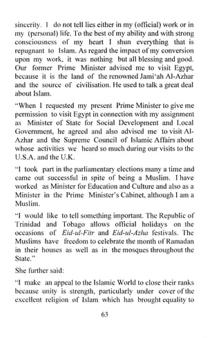 sincerity. I do not tell lies either in my (official) work or in
my (personal) life. To the best of my ability and with strong
consciousness of my heart I shun everything that is
repugnant to Islam. As regard the impact of my conversion
upon my work, it was nothing but all blessing and good.
Our former Prime Minister advised me to visit Egypt,
because it is the land of the renowned Jami'ah AI-Azhar
and the source of civilisation. He used to talk a great deal
about Islam.
"When I requested my present Prime Minister to give me
permission to visit Egypt in connection with my assignment
as Minister of State for Social Development and Local
Government, he agreed and also advised me to visit AI-
Azhar and the Supreme Council of Islamic Affairs about
whose activities we heard so much during our visits to the
U.S.A. and the U.K.
"I took part in the parliamentary elections many a time and
came out successful in spite of being a Muslim. I have
worked as Minister for Education and Culture and also as a
Minister in the Prime Minister's Cabinet, although I am a
Muslim.
"I would like to tell something important. The Republic of
Trinidad and Tobago allows official holidays on the
occasions of Eid-ul-Fitr and Eid-ul-Azha festivals. The
Muslims have freedom to celebrate the month of Ramadan
in their houses as well as in the mosques throughout the
State. "
She further said:
"I make an appeal to the Islamic World to close their ranks
because unity is strength, particularly under cover of the
excellent religion of Islam which has brought equality to

                              63
 