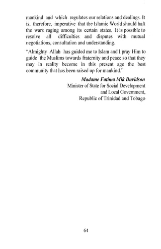 mankind and which regulates our relations and dealings. It
is, therefore, imperative that the Islamic World should halt
the wars raging among its certain states. It is possible to
resolve all difficulties and disputes with mutual
negotiations, consultation and understanding.
"Almighty Allah has guided me to Islam and I pray Him to
guide the Muslims towards fraternity and peace so that they
may in reality become in this present age the best
community that has been raised up for mankind."
                           Madame Fatima Mik Davidson
                    Minister of State for Social Development
                                      and Local Government,
                          Republic of Trinidad and Tobago




                             64
 