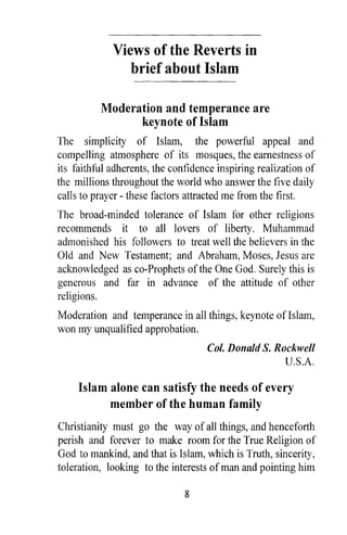 Views of the Reverts in
                brief about Islam

          Moderation and temperance are
                keynote of Islam
The simplicity of Islam, the powerful appeal and
compelling atmosphere of its mosques, the earnestness of
its faithful adherents, the confidence inspiring realization of
the millions throughout the world who answer the five daily
calls to prayer - these factors attracted me from the first.
The broad-minded tolerance of Islam for other religions
recommends it to all lovers of liberty. Muhammad
admonished his followers to treat well the believers in the
Old and New Testament; and Abraham, Moses, Jesus are
acknowledged as co-Prophets of the One God. Surely this is
generous and far in advance of the attitude of other
religions.
Moderation and temperance in all things, keynote of Islam,
won my unqualified approbation.
                                    Col. Donald S. Rockwell
                                                     U.S.A.

     Islam alone can satisfy the needs of every
           member of the human family
Christianity must go the way of all things, and henceforth
perish and forever to make room for the True Religion of
God to mankind, and that is Islam, which is Truth, sincerity,
toleration, looking to the interests of man and pointing him

                               8
 