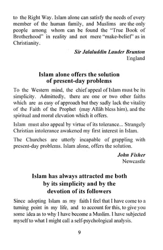 to the Right Way. Islam alone can satisfy the needs of every
member of the human family, and Muslims are the only
people among whom can be found the "True Book of
Brotherhood" in reality and not mere "make-belief' as in
Christianity .
                             Sir Jalaluddin Lauder Brunton
                                                   England


            Islam alone offers the solution
               of present-day problems
To the Western mind, the chief appeal of Islam must be its
simplicity. Admittedly, there are one or two other faiths
which are as easy of approach but they sadly lack the vitality
of the Faith of the Prophet (may AWih bless him), and the
spiritual and moral elevation which it offers.
Islam must also appeal by virtue of its tolerance ... Strangely
Christian intolerance awakened my first interest in Islam.
The Churches are utterly incapable of grappling with
present-day problems. Islam alone, offers the solution.
                                                 John Fisher
                                                   Newcastle

        Islam has always attracted me both
            by its simplicity and by the
             devotion of its followers
Since adopting Islam as my faith I feel that I have come to a
turning point in my life, and to account for this, to give you
some idea as to why I have become a Muslim. I have subjected
myself to what I might call a self-psychological analysis.

                              9
 