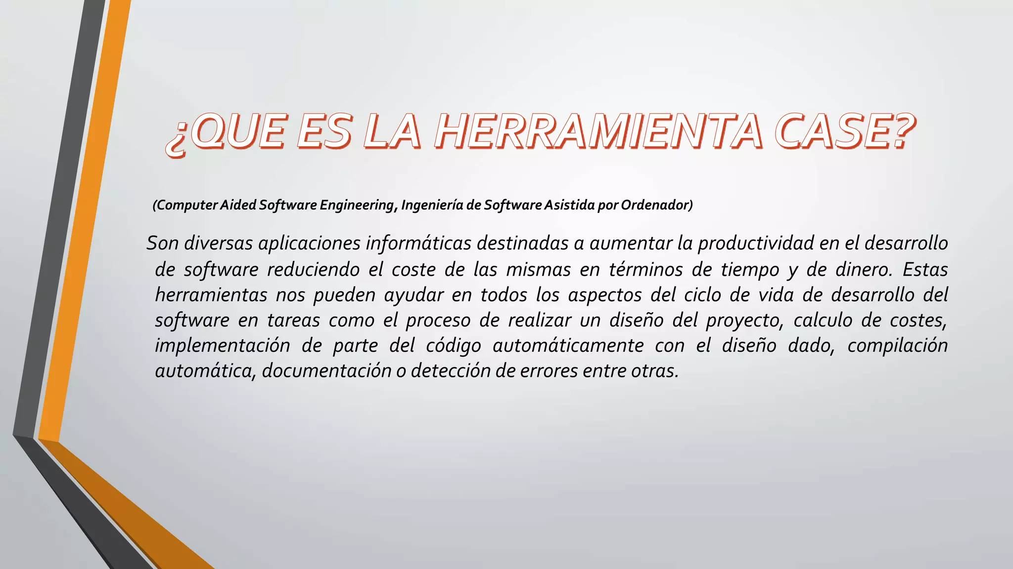 (Computer Aided Software Engineering, Ingeniería de SoftwareAsistida por Ordenador)
Son diversas aplicaciones informáticas destinadas a aumentar la productividad en el desarrollo
de software reduciendo el coste de las mismas en términos de tiempo y de dinero. Estas
herramientas nos pueden ayudar en todos los aspectos del ciclo de vida de desarrollo del
software en tareas como el proceso de realizar un diseño del proyecto, calculo de costes,
implementación de parte del código automáticamente con el diseño dado, compilación
automática, documentación o detección de errores entre otras.
 