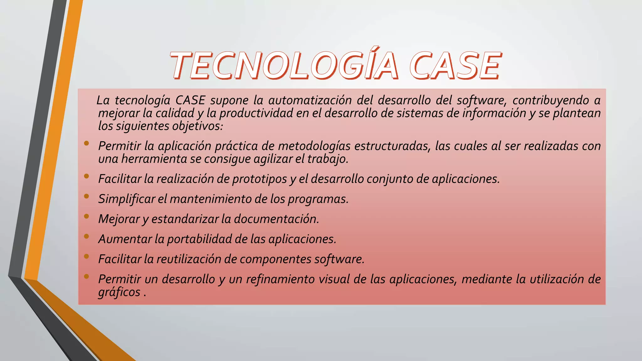 La tecnología CASE supone la automatización del desarrollo del software, contribuyendo a
mejorar la calidad y la productividad en el desarrollo de sistemas de información y se plantean
los siguientes objetivos:
• Permitir la aplicación práctica de metodologías estructuradas, las cuales al ser realizadas con
una herramienta se consigue agilizar el trabajo.
• Facilitar la realización de prototipos y el desarrollo conjunto de aplicaciones.
• Simplificar el mantenimiento de los programas.
• Mejorar y estandarizar la documentación.
• Aumentar la portabilidad de las aplicaciones.
• Facilitar la reutilización de componentes software.
• Permitir un desarrollo y un refinamiento visual de las aplicaciones, mediante la utilización de
gráficos .
 