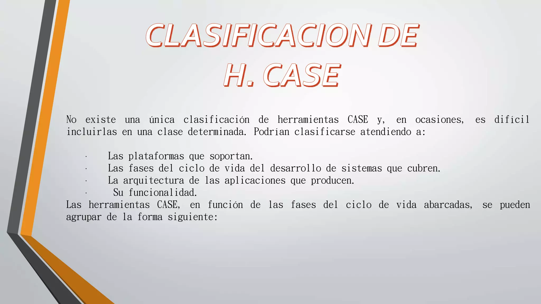 No existe una única clasificación de herramientas CASE y, en ocasiones, es difícil
incluirlas en una clase determinada. Podrían clasificarse atendiendo a:
· Las plataformas que soportan.
· Las fases del ciclo de vida del desarrollo de sistemas que cubren.
· La arquitectura de las aplicaciones que producen.
· Su funcionalidad.
Las herramientas CASE, en función de las fases del ciclo de vida abarcadas, se pueden
agrupar de la forma siguiente:
 