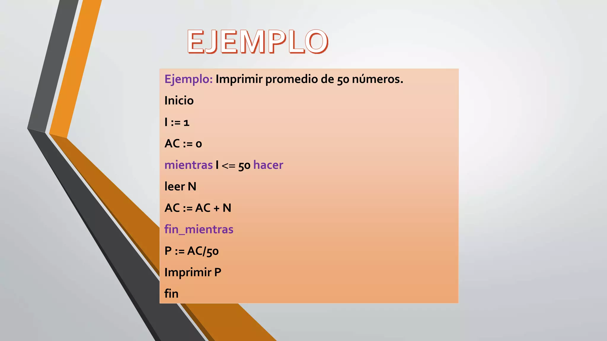 Ejemplo: Imprimir promedio de 50 números.
Inicio
I := 1
AC := 0
mientras I <= 50 hacer
leer N
AC := AC + N
fin_mientras
P := AC/50
Imprimir P
fin
 