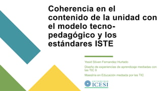 Coherencia en el
contenido de la unidad con
el modelo tecno-
pedagógico y los
estándares ISTE
Yesid Stiven Fernandez Hurtado
Diseño de experiencias de aprendizaje mediadas con
las TIC II
Maestría en Educación mediada por las TIC
 