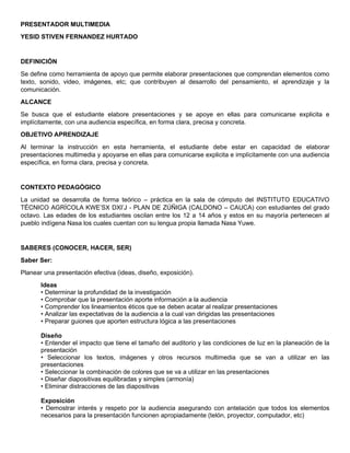 PRESENTADOR MULTIMEDIA
YESID STIVEN FERNANDEZ HURTADO
DEFINICIÓN
Se define como herramienta de apoyo que permite elaborar presentaciones que comprendan elementos como
texto, sonido, video, imágenes, etc; que contribuyen al desarrollo del pensamiento, el aprendizaje y la
comunicación.
ALCANCE
Se busca que el estudiante elabore presentaciones y se apoye en ellas para comunicarse explicita e
implícitamente, con una audiencia específica, en forma clara, precisa y concreta.
OBJETIVO APRENDIZAJE
Al terminar la instrucción en esta herramienta, el estudiante debe estar en capacidad de elaborar
presentaciones multimedia y apoyarse en ellas para comunicarse explicita e implícitamente con una audiencia
específica, en forma clara, precisa y concreta.
CONTEXTO PEDAGÓGICO
La unidad se desarrolla de forma teórico – práctica en la sala de cómputo del INSTITUTO EDUCATIVO
TÉCNICO AGRÍCOLA KWE’SX DXI’J - PLAN DE ZÚÑIGA (CALDONO – CAUCA) con estudiantes del grado
octavo. Las edades de los estudiantes oscilan entre los 12 a 14 años y estos en su mayoría pertenecen al
pueblo indígena Nasa los cuales cuentan con su lengua propia llamada Nasa Yuwe.
SABERES (CONOCER, HACER, SER)
Saber Ser:
Planear una presentación efectiva (ideas, diseño, exposición).
Ideas
• Determinar la profundidad de la investigación
• Comprobar que la presentación aporte información a la audiencia
• Comprender los lineamientos éticos que se deben acatar al realizar presentaciones
• Analizar las expectativas de la audiencia a la cual van dirigidas las presentaciones
• Preparar guiones que aporten estructura lógica a las presentaciones
Diseño
• Entender el impacto que tiene el tamaño del auditorio y las condiciones de luz en la planeación de la
presentación
• Seleccionar los textos, imágenes y otros recursos multimedia que se van a utilizar en las
presentaciones
• Seleccionar la combinación de colores que se va a utilizar en las presentaciones
• Diseñar diapositivas equilibradas y simples (armonía)
• Eliminar distracciones de las diapositivas
Exposición
• Demostrar interés y respeto por la audiencia asegurando con antelación que todos los elementos
necesarios para la presentación funcionen apropiadamente (telón, proyector, computador, etc)
 