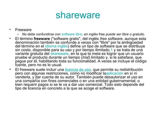 shareware
• Freeware
– No debe confundirse con software libre, en inglés free puede ser libre o gratuito.
• El término freeware ("software gratis", del inglés free software, aunque esta
denominación también se confunde a veces con "libre" por la ambigüedad
del término en el idioma inglés) define un tipo de software que se distribuye
sin costo, disponible para su uso y por tiempo ilimitado,1 y se trata de una
variante gratuita del shareware, en la que la meta es lograr que un usuario
pruebe el producto durante un tiempo (trial) limitado y, si le satisface, que
pague por él, habilitando toda su funcionalidad. A veces se incluye el código
fuente, pero no es lo usual.
• El freeware suele incluir una licencia de uso, que permite su redistribución
pero con algunas restricciones, como no modificar laaplicación en sí ni
venderla, y dar cuenta de su autor. También puede desautorizar el uso en
una compañía con fines comerciales o en una entidad gubernamental, o
bien requerir pagos si se le va a dar uso comercial. Todo esto depende del
tipo de licencia en concreto a la que se acoge el software.
 
