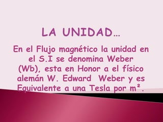 En el Flujo magnético la unidad en
    el S.I se denomina Weber
 (Wb), esta en Honor a el físico
 alemán W. Edward Weber y es
 Equivalente a una Tesla por m².
 