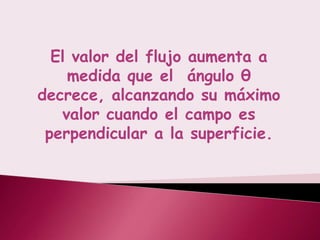 El valor del flujo aumenta a
    medida que el ángulo θ
decrece, alcanzando su máximo
   valor cuando el campo es
 perpendicular a la superficie.
 