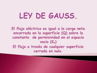 El flujo eléctrico es igual a la carga neta
 encerrada en la superficie (Q) sobre la
constante de permisividad en el espacio
                 vacio (Є₀)
 El flujo a través de cualquier superficie
              cerrada en nulo.
 