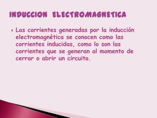    Las corrientes generadas por la inducción
    electromagnética se conocen como las
    corrientes inducidas, como lo son las
    corrientes que se generan al momento de
    cerrar o abrir un circuito.
 