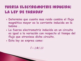    Determino que cuanto mas raido cambia el flujo
    magnético mayor es la corriente inducida en la
    bobina .
   La fuerza electromotriz inducida en un circuito
    es igual a la variación con respecto al tiempo del
    flujo que atraviesa dicho circuito.
   Esta ley se exprea como:

                    ℓ=∆Ф/∆ł
 