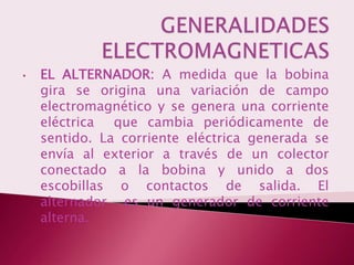 •   EL ALTERNADOR: A medida que la bobina
    gira se origina una variación de campo
    electromagnético y se genera una corriente
    eléctrica que cambia periódicamente de
    sentido. La corriente eléctrica generada se
    envía al exterior a través de un colector
    conectado a la bobina y unido a dos
    escobillas o contactos de salida. El
    alternador es un generador de corriente
    alterna.
 