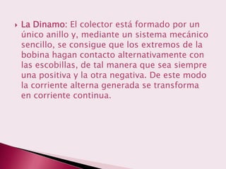    La Dinamo: El colector está formado por un
    único anillo y, mediante un sistema mecánico
    sencillo, se consigue que los extremos de la
    bobina hagan contacto alternativamente con
    las escobillas, de tal manera que sea siempre
    una positiva y la otra negativa. De este modo
    la corriente alterna generada se transforma
    en corriente continua.
 